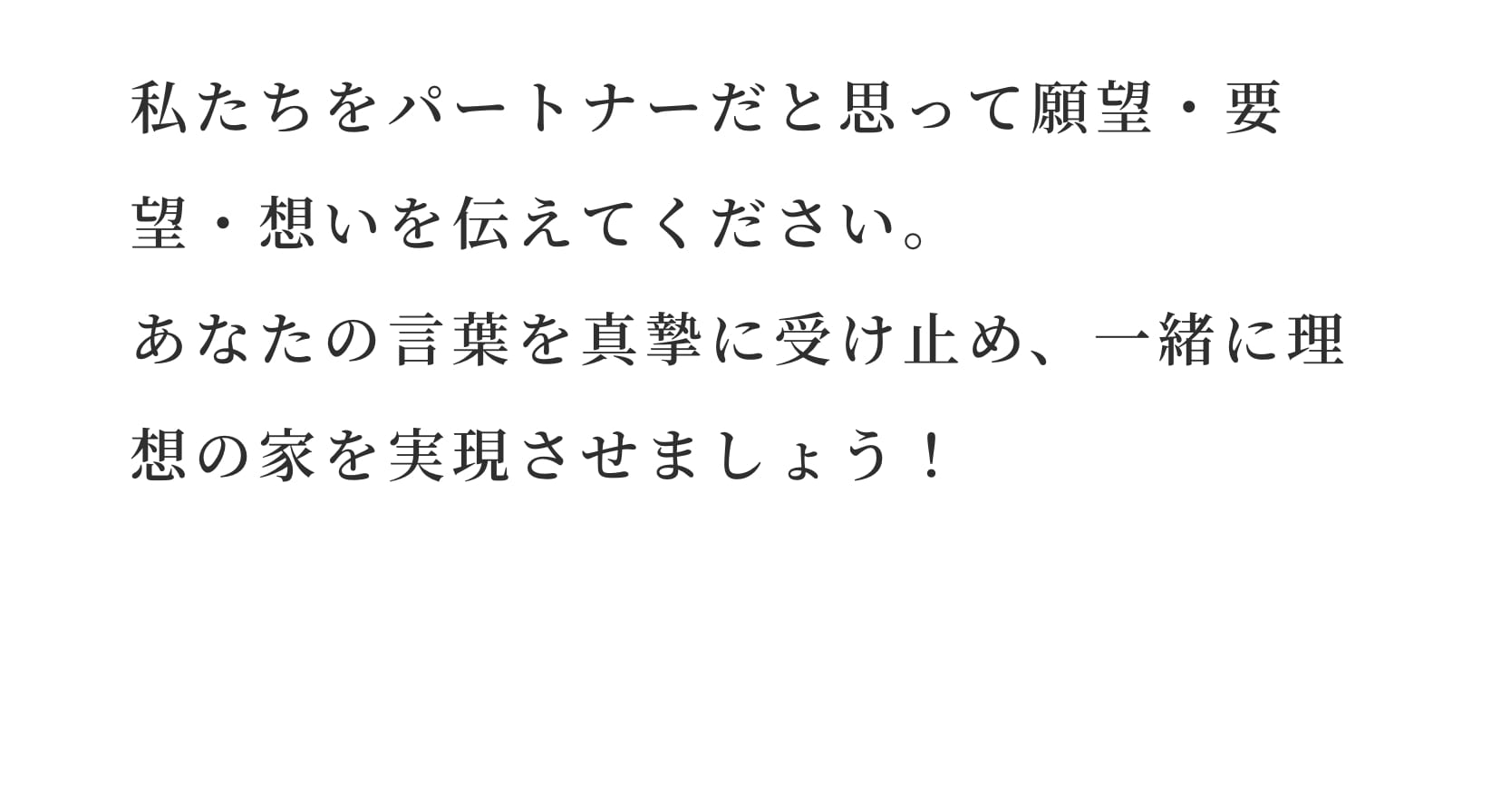 私たちをパートナーだと思って願望・要望・想いを伝えてください。
あなたの言葉を真摯に受け止め、一緒に理想の家を実現させましょう！