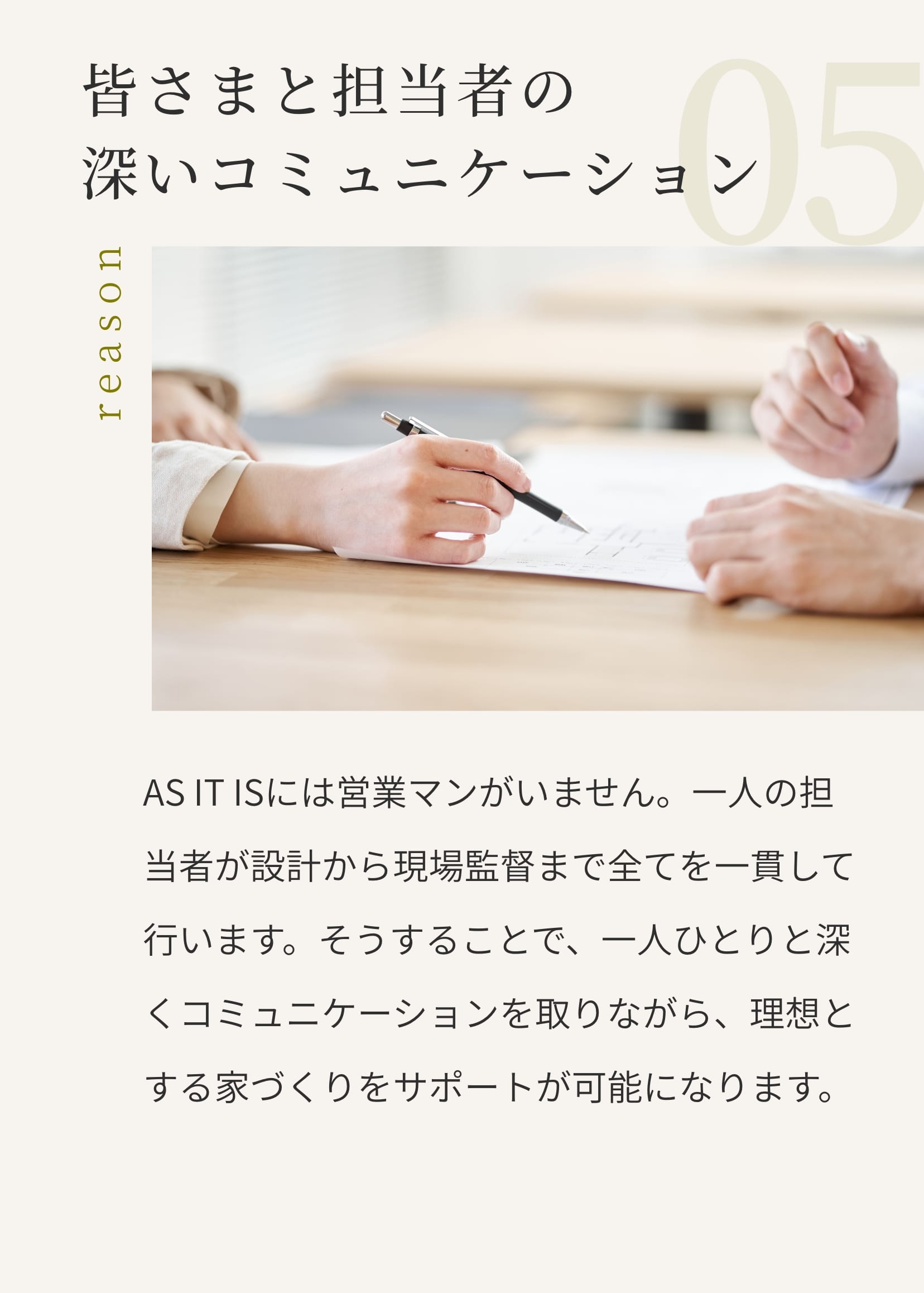 皆さまと担当者の深いコミュニケーション。AS IT ISには営業マンがいません。一人の担当者が設計から現場監督まで全てを一貫して行います。そうすることで、一人ひとりと深くコミュニケーションを取りながら、理想とする家づくりをサポートが可能になります。